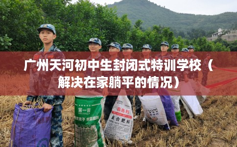 广州天河初中生封闭式特训学校（解决在家躺平的情况）