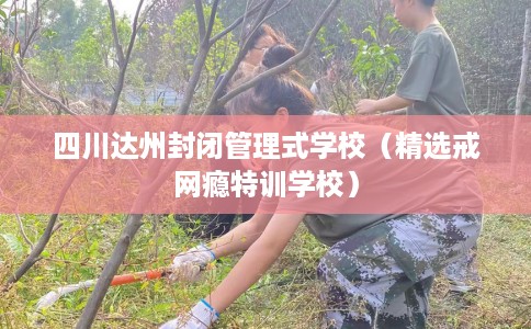 四川达州封闭管理式学校（精选戒网瘾特训学校）