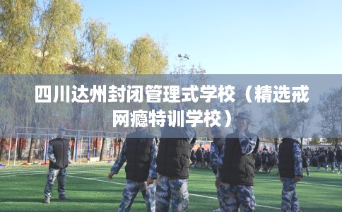 四川达州封闭管理式学校（精选戒网瘾特训学校）