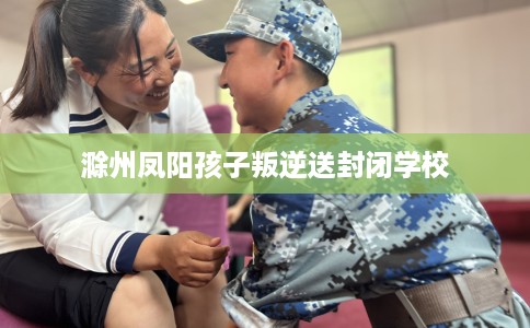滁州凤阳孩子叛逆送封闭学校