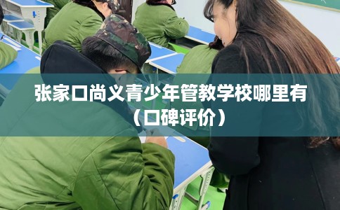 张家口尚义青少年管教学校哪里有（口碑评价）