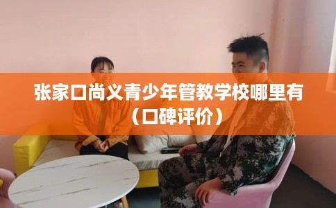 张家口尚义青少年管教学校哪里有（口碑评价）