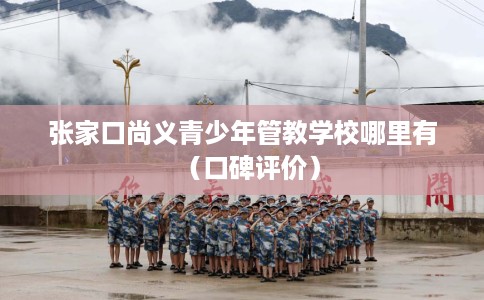 张家口尚义青少年管教学校哪里有（口碑评价）