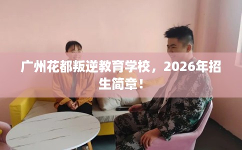 广州花都叛逆教育学校，2026年招生简章！