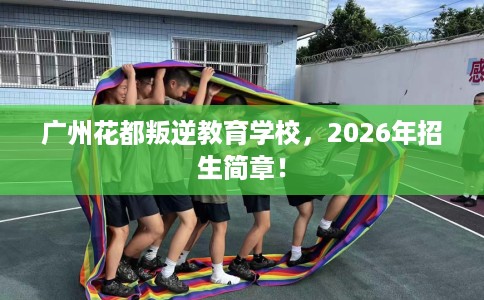 广州花都叛逆教育学校，2026年招生简章！