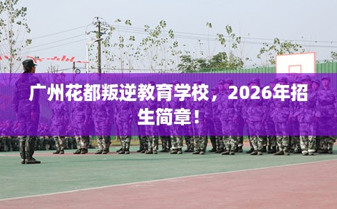 广州花都叛逆教育学校，2026年招生简章！