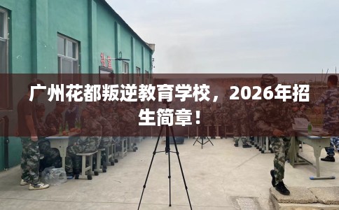广州花都叛逆教育学校，2026年招生简章！