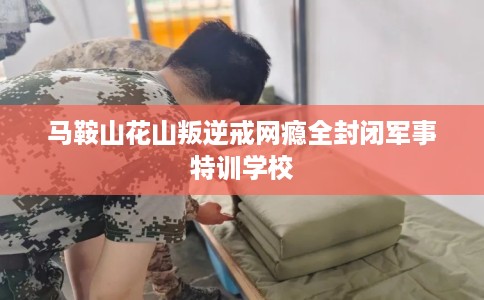 马鞍山花山叛逆戒网瘾全封闭军事特训学校