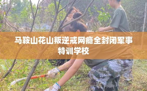 马鞍山花山叛逆戒网瘾全封闭军事特训学校