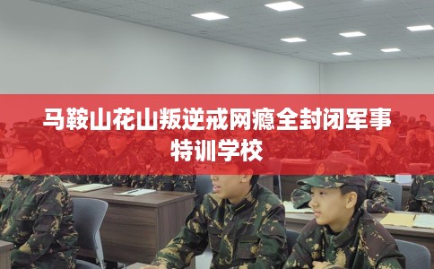 马鞍山花山叛逆戒网瘾全封闭军事特训学校