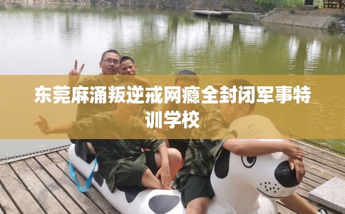 东莞麻涌叛逆戒网瘾全封闭军事特训学校