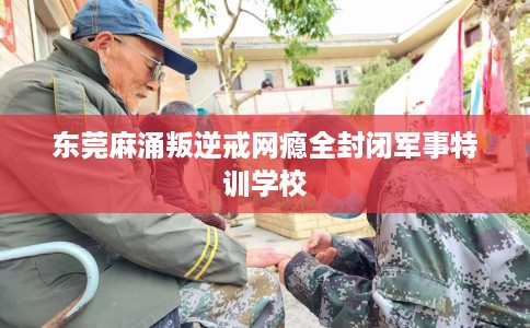 东莞麻涌叛逆戒网瘾全封闭军事特训学校