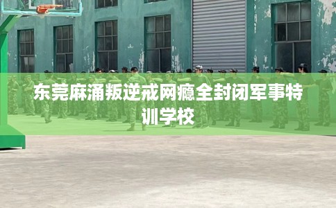 东莞麻涌叛逆戒网瘾全封闭军事特训学校