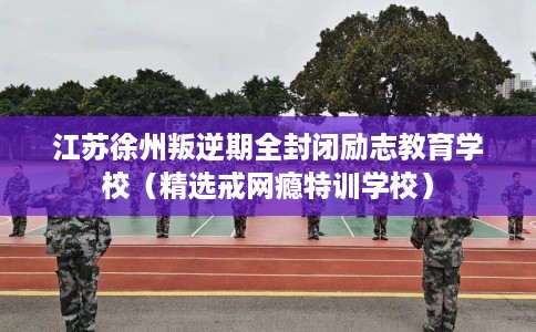 江苏徐州叛逆期全封闭励志教育学校（精选戒网瘾特训学校）