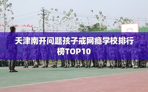 天津南开问题孩子戒网瘾学校排行榜TOP10