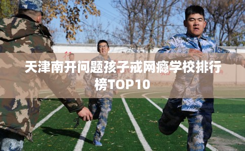 天津南开问题孩子戒网瘾学校排行榜TOP10