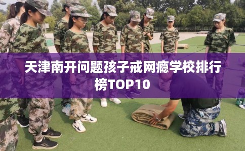 天津南开问题孩子戒网瘾学校排行榜TOP10