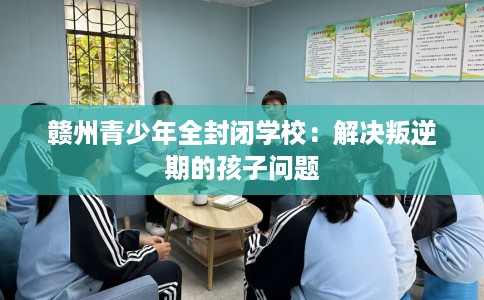 赣州青少年全封闭学校：解决叛逆期的孩子问题