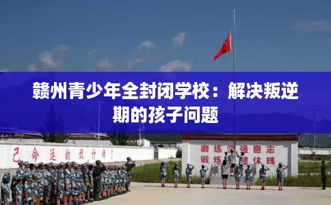 赣州青少年全封闭学校：解决叛逆期的孩子问题