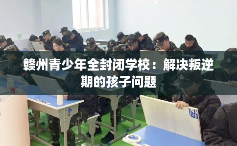 赣州青少年全封闭学校：解决叛逆期的孩子问题
