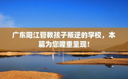 广东阳江管教孩子叛逆的学校，本篇为您隆重呈现！