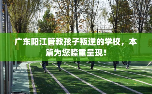 广东阳江管教孩子叛逆的学校，本篇为您隆重呈现！