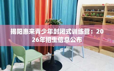 揭阳惠来青少年封闭式训练营：2026年招生信息公布