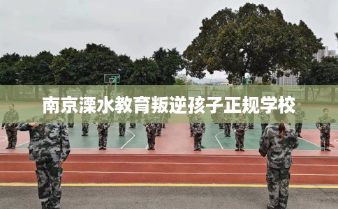 南京溧水教育叛逆孩子正规学校