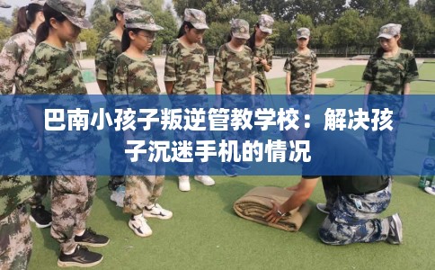 巴南小孩子叛逆管教学校：解决孩子沉迷手机的情况