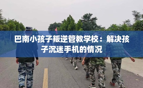 巴南小孩子叛逆管教学校：解决孩子沉迷手机的情况