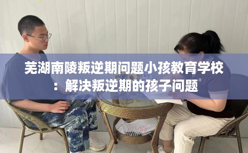 芜湖南陵叛逆期问题小孩教育学校：解决叛逆期的孩子问题