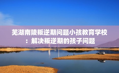 芜湖南陵叛逆期问题小孩教育学校：解决叛逆期的孩子问题