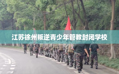 江苏徐州叛逆青少年管教封闭学校