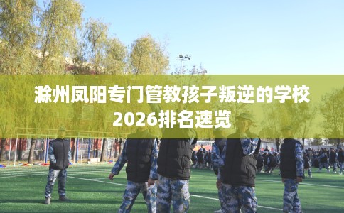 滁州凤阳专门管教孩子叛逆的学校2026排名速览