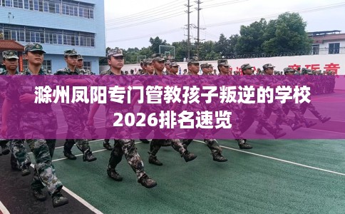 滁州凤阳专门管教孩子叛逆的学校2026排名速览