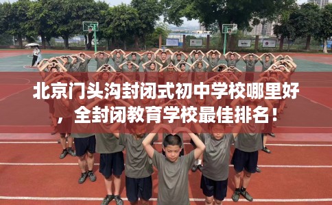 北京门头沟封闭式初中学校哪里好，全封闭教育学校最佳排名！