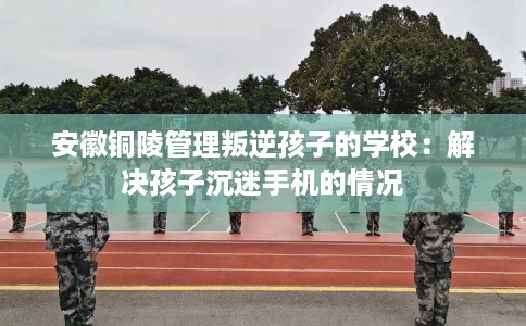 安徽铜陵管理叛逆孩子的学校：解决孩子沉迷手机的情况