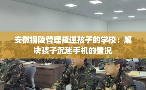 安徽铜陵管理叛逆孩子的学校：解决孩子沉迷手机的情况