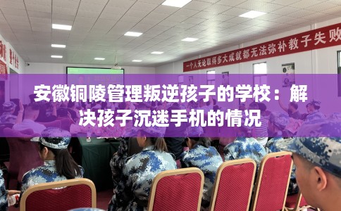 安徽铜陵管理叛逆孩子的学校：解决孩子沉迷手机的情况