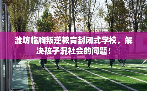 潍坊临朐叛逆教育封闭式学校，解决孩子混社会的问题！