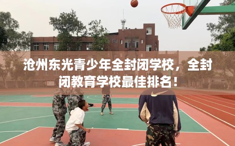 沧州东光青少年全封闭学校，全封闭教育学校最佳排名！