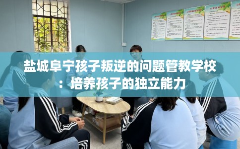盐城阜宁孩子叛逆的问题管教学校：培养孩子的独立能力