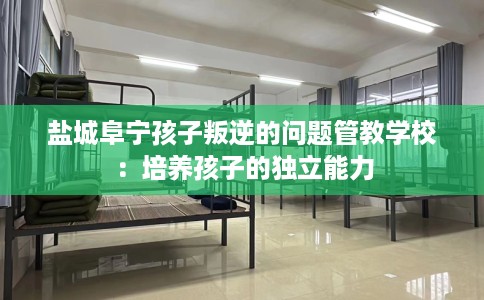 盐城阜宁孩子叛逆的问题管教学校：培养孩子的独立能力