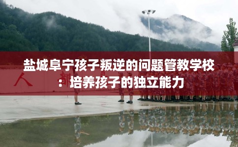 盐城阜宁孩子叛逆的问题管教学校：培养孩子的独立能力