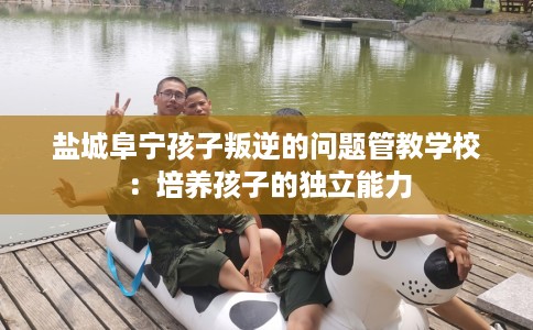 盐城阜宁孩子叛逆的问题管教学校：培养孩子的独立能力