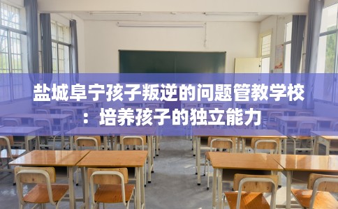盐城阜宁孩子叛逆的问题管教学校：培养孩子的独立能力
