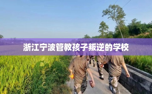 浙江宁波管教孩子叛逆的学校