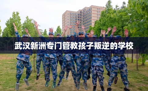 武汉新洲专门管教孩子叛逆的学校