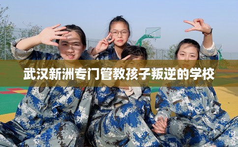武汉新洲专门管教孩子叛逆的学校