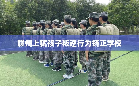 赣州上犹孩子叛逆行为矫正学校